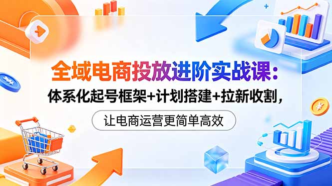 全域电商投放进阶实战课：体系化起号框架+计划搭建+拉新收割，让电商运营更简单高效-百盟网